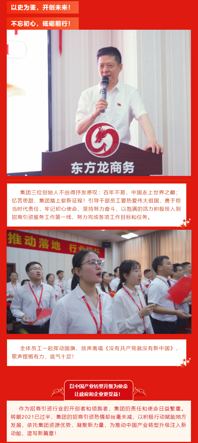 以史為鑒，開創未來！ 不忘初心，砥礪前行！集團三位創始人不由得抒發感嘆：百年不易，中國走上世界之巔；憶苦思甜，集團踏上嶄新征程！引導干部員工要熱愛偉大祖國，勇于擔當時代責任，牢記初心使命，堅持努力奮斗，以飽滿的活力積極投入到招商引資服務工作第一線，努力完成各項工作目標和任務。全體員工一起揮動國旗，放聲高唱《沒有共產黨就沒有新中國》，歌聲鏗鏘有力，底氣十足！ 以中國產業轉型升級為使命  讓政府和企業更受益！  作為招商引資行業的開創者和領跑者，集團的責任和使命日益繁重。轉眼2021已過半，集團的招商引資熱情卻絲毫未減，以積極行動賦能地方發展，依托集團資源優勢，凝聚新力量，為推動中國產業轉型升級注入新動能，譜寫新篇章！ 