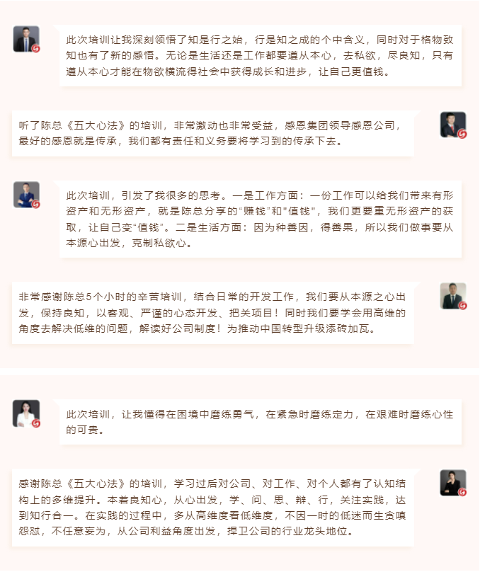 心性領導力心得分享此次培訓讓我深刻領悟了知是行之始，行是知之成的個中含義，同時對于格物致知也有了新的感悟。無論是生活還是工作都要遵從本心，去私欲，盡良知，只有遵從本心才能在物欲橫流得社會中獲得成長和進步，讓自己更值錢。 聽了陳總《五大心法》的培訓，非常激動也非常受益，感恩集團領導感恩公司，最好的感恩就是傳承，我們都有責任和義務要將學習到的傳承下去。  圖片 圖片  此次培訓，引發了我很多的思考。一是工作方面：一份工作可以給我們帶來有形資產和無形資產，就是陳總分享的“賺錢”和"值錢"，我們更要重無形資產的獲取，讓自己變“值錢”。二是生活方面：因為種善因，得善果，所以我們做事要從本源心出發，克制私欲心。 非常感謝陳總5個小時的辛苦培訓，結合日常的開發工作，我們要從本源之心出發，保持良知，以客觀、嚴謹的心態開發、把關項目！同時我們要學會用高維的角度去解決低維的問題，解讀好公司制度！為推動中國轉型升級添磚加瓦。  圖片 圖片  此次培訓，讓我懂得在困境中磨練勇氣，在緊急時磨練定力，在艱難時磨練心性的可貴。 感謝陳總《五大心法》的培訓，學習過后對公司、對工作、對個人都有了認知結構上的多維提升。本著良知心，從心出發，學、問、思、辯、行，關注實踐，達到知行合一。在實踐的過程中，多從高維度看低維度，不因一時的低迷而生貪嗔怨懟，不任意妄為，從公司利益角度出發，捍衛公司的行業龍頭地位。